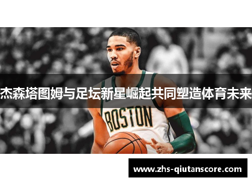 杰森塔图姆与足坛新星崛起共同塑造体育未来 杰森塔图姆与足坛新星崛起共同塑造体育未来